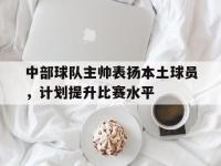 IM电竞官方入口-关于中部球队主帅表扬本土球员，计划提升比赛水平的信息
