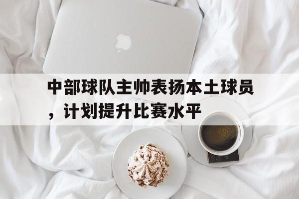 关于中部球队主帅表扬本土球员,计划提升比赛水平的信息 关于中部球队主帅表扬本土球员,计划提升比赛水平的信息